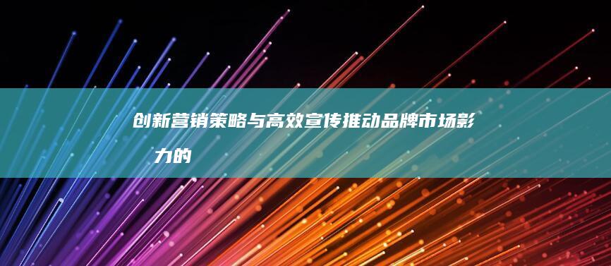 创新营销策略与高效宣传：推动品牌市场影响力的战略秘诀